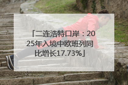 二连浩特口岸：2025年入境中欧班列同比增长17.73%