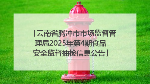 云南省腾冲市市场监督管理局2025年第4期食品安全监督抽检信息公告