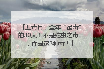 五毒月，全年“最毒”的30天！不是蛇虫之毒，而是这3种毒！