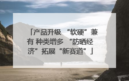 产品升级 “软硬”兼有 种类增多 “防晒经济”拓展“新赛道”