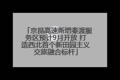 京昆高速新增秦渡服务区预计9月开放 打造西北首个新田园主义交旅融合标杆