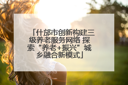 什邡市创新构建三级养老服务网络 探索“养老+振兴”城乡融合新模式