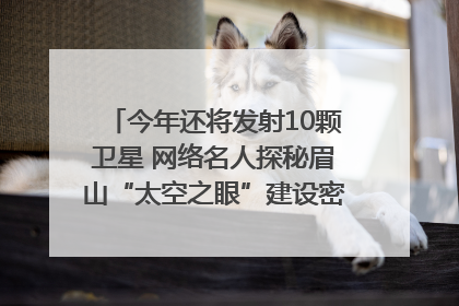 今年还将发射10颗卫星 网络名人探秘眉山“太空之眼”建设密码｜网络名人四川行