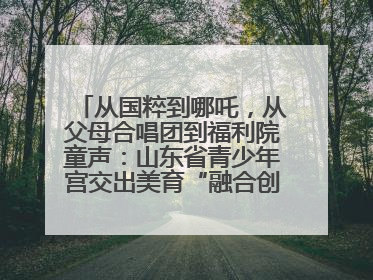 从国粹到哪吒，从父母合唱团到福利院童声：山东省青少年宫交出美育“融合创新”答卷