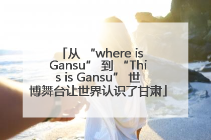 从 “where is Gansu” 到 “This is Gansu” 世博舞台让世界认识了甘肃