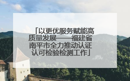 以更优服务赋能高质量发展——福建省南平市全力推动认证认可检验检测工作