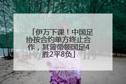 伊万下课！中国足协按合约单方终止合作，其曾带领国足4胜2平8负