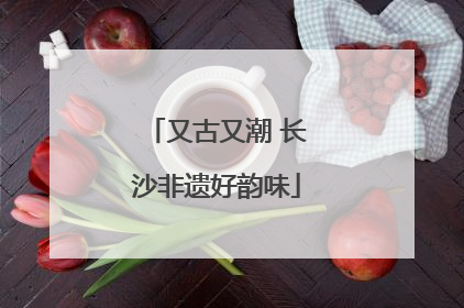 又古又潮 长沙非遗好韵味