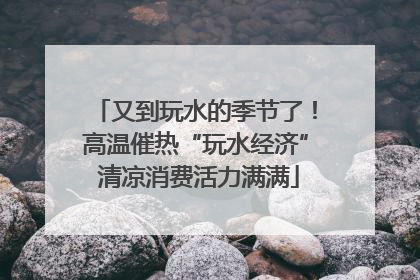 又到玩水的季节了！高温催热“玩水经济” 清凉消费活力满满