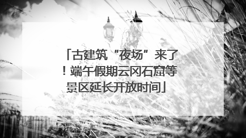 古建筑“夜场”来了！端午假期云冈石窟等景区延长开放时间