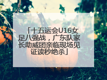 十五运会U16女足八强战，广东队家长助威团亲临现场见证读秒绝杀