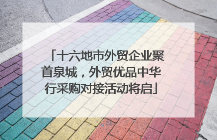 十六地市外贸企业聚首泉城，外贸优品中华行采购对接活动将启