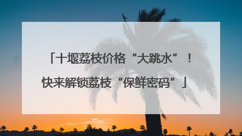 十堰荔枝价格“大跳水”！快来解锁荔枝“保鲜密码”