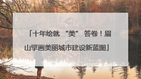 十年绘就 “美” 答卷！眉山擘画美丽城市建设新蓝图