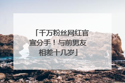 千万粉丝网红官宣分手！与前男友相差十几岁