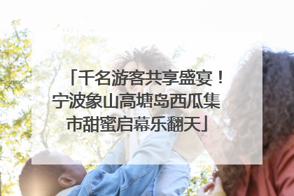 千名游客共享盛宴！宁波象山高塘岛西瓜集市甜蜜启幕乐翻天