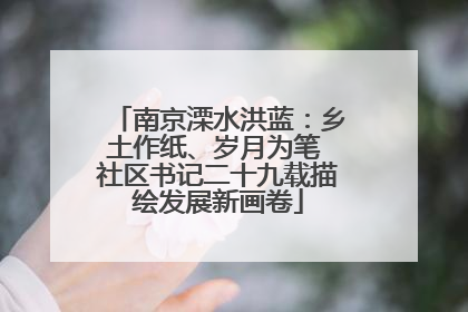 南京溧水洪蓝：乡土作纸、岁月为笔 社区书记二十九载描绘发展新画卷