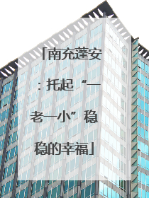 南充蓬安：托起“一老一小”稳稳的幸福