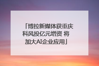 博拉新媒体获重庆科风投亿元增资 将加大AI企业应用