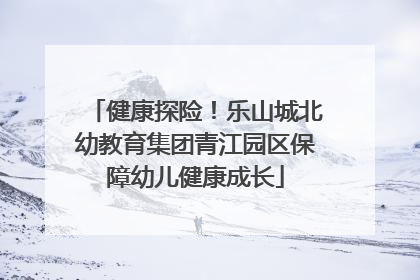 健康探险！乐山城北幼教育集团青江园区保障幼儿健康成长