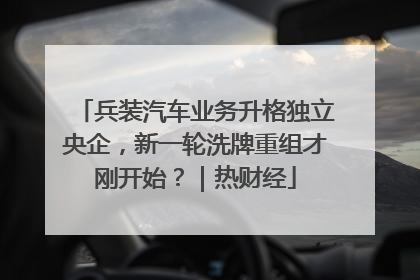 兵装汽车业务升格独立央企，新一轮洗牌重组才刚开始？｜热财经