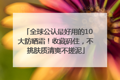 全球公认最好用的10大防晒霜！收藏码住，不挑肤质清爽不搓泥