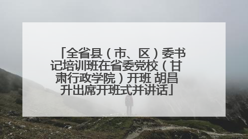 全省县（市、区）委书记培训班在省委党校（甘肃行政学院）开班 胡昌升出席开班式并讲话