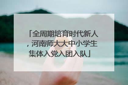 全周期培育时代新人，河南师大大中小学生集体入党入团入队
