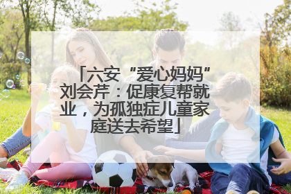 六安“爱心妈妈”刘会芹：促康复帮就业，为孤独症儿童家庭送去希望
