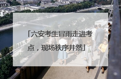 六安考生冒雨走进考点，现场秩序井然