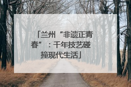 兰州“非遗正青春”：千年技艺碰撞现代生活