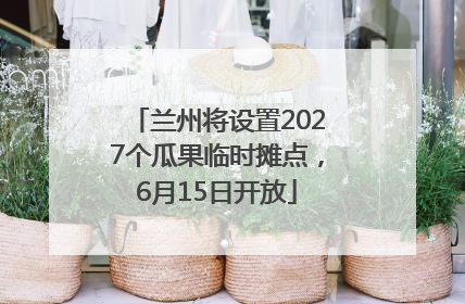 兰州将设置2027个瓜果临时摊点，6月15日开放
