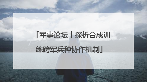军事论坛丨探析合成训练跨军兵种协作机制