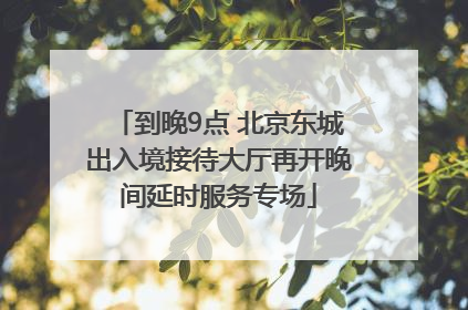 到晚9点 北京东城出入境接待大厅再开晚间延时服务专场
