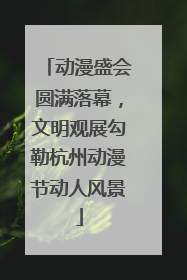 动漫盛会圆满落幕，文明观展勾勒杭州动漫节动人风景