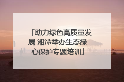 助力绿色高质量发展 湘潭举办生态绿心保护专题培训