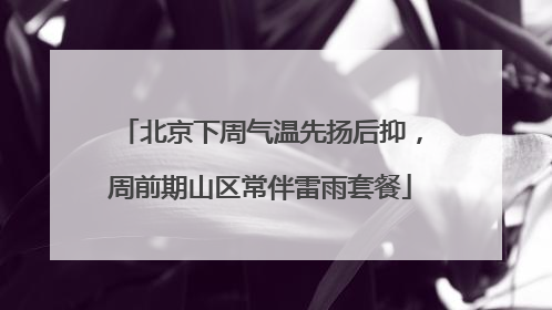 北京下周气温先扬后抑，周前期山区常伴雷雨套餐