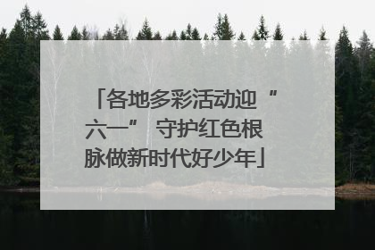 各地多彩活动迎“六一” 守护红色根脉做新时代好少年