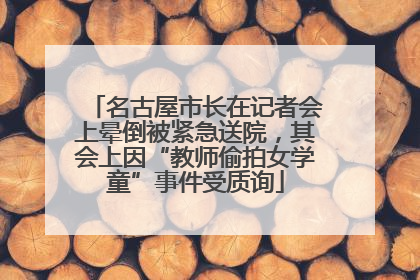 名古屋市长在记者会上晕倒被紧急送院，其会上因“教师偷拍女学童”事件受质询