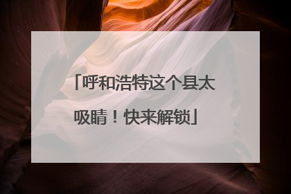 呼和浩特这个县太吸睛！快来解锁