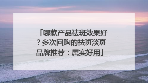 哪款产品祛斑效果好？多次回购的祛斑淡斑品牌推荐：属实好用