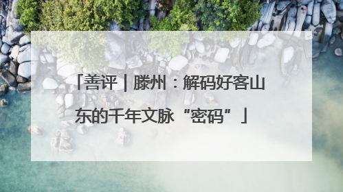善评｜滕州：解码好客山东的千年文脉“密码”