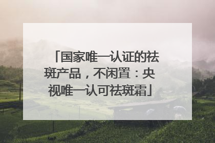 国家唯一认证的祛斑产品，不闲置：央视唯一认可祛斑霜