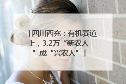 四川西充：有机赛道上，3.2万“新农人”成“兴农人”