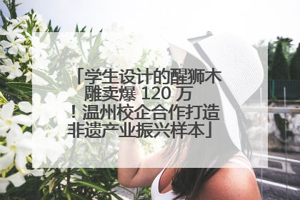 学生设计的醒狮木雕卖爆 120 万！温州校企合作打造非遗产业振兴样本
