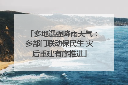 多地遇强降雨天气：多部门联动保民生 灾后重建有序推进