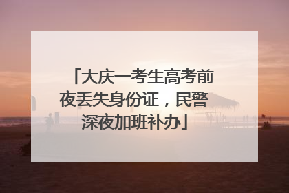 大庆一考生高考前夜丢失身份证，民警深夜加班补办