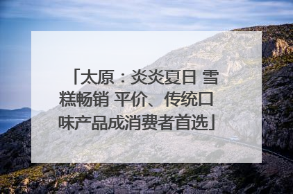 太原：炎炎夏日 雪糕畅销 平价、传统口味产品成消费者首选