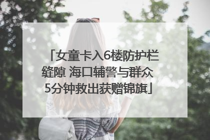 女童卡入6楼防护栏缝隙 海口辅警与群众5分钟救出获赠锦旗