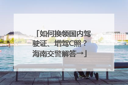 如何换领国内驾驶证、增驾C照？海南交警解答→